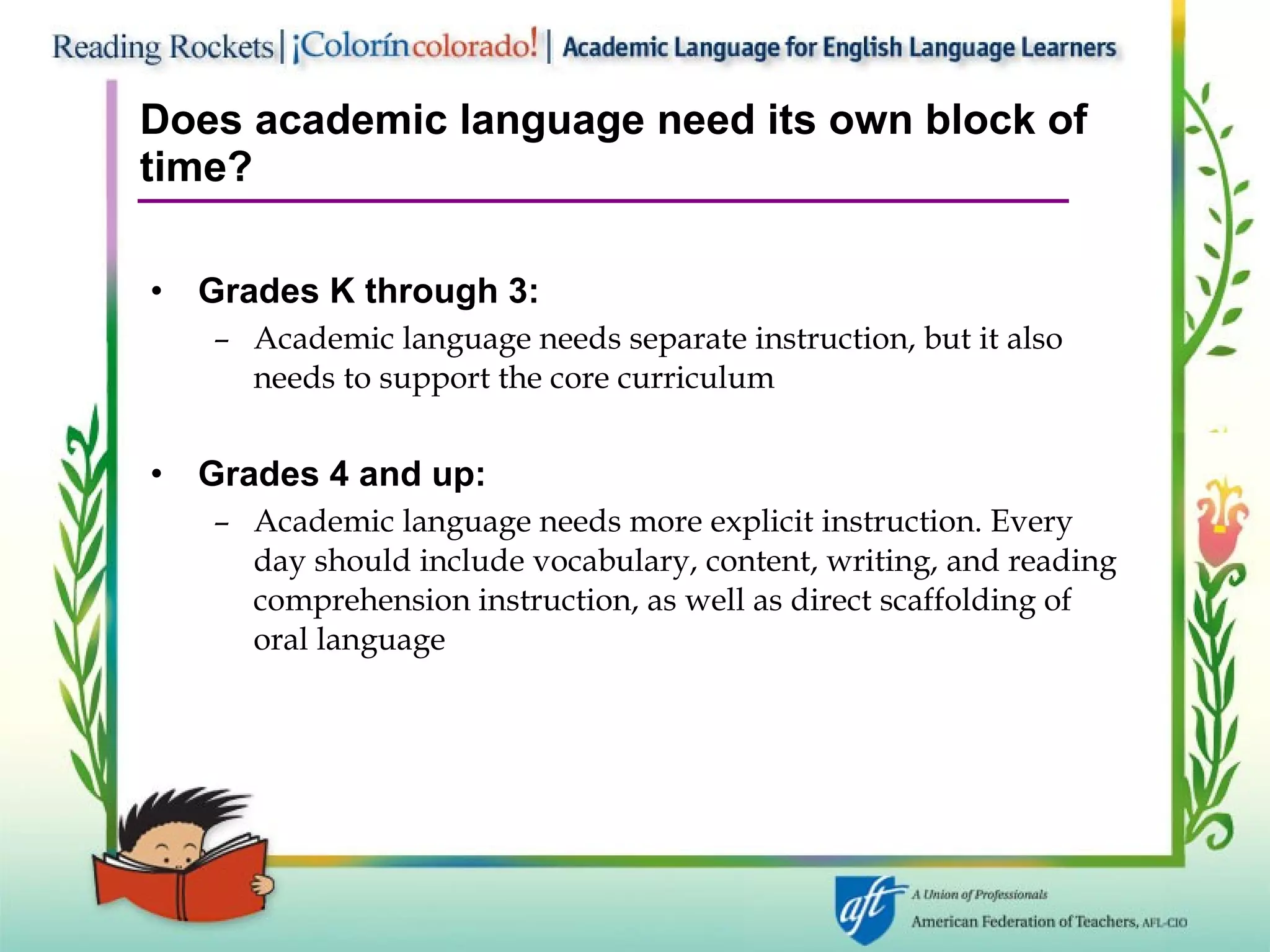 Does academic language need its own block of time? Grades K through 3:   Academic language needs separate instruction, but it also needs to support the core curriculum Grades 4 and up:   Academic language needs more explicit instruction. Every day should include vocabulary, content, writing, and reading comprehension instruction, as well as direct scaffolding of oral language 
