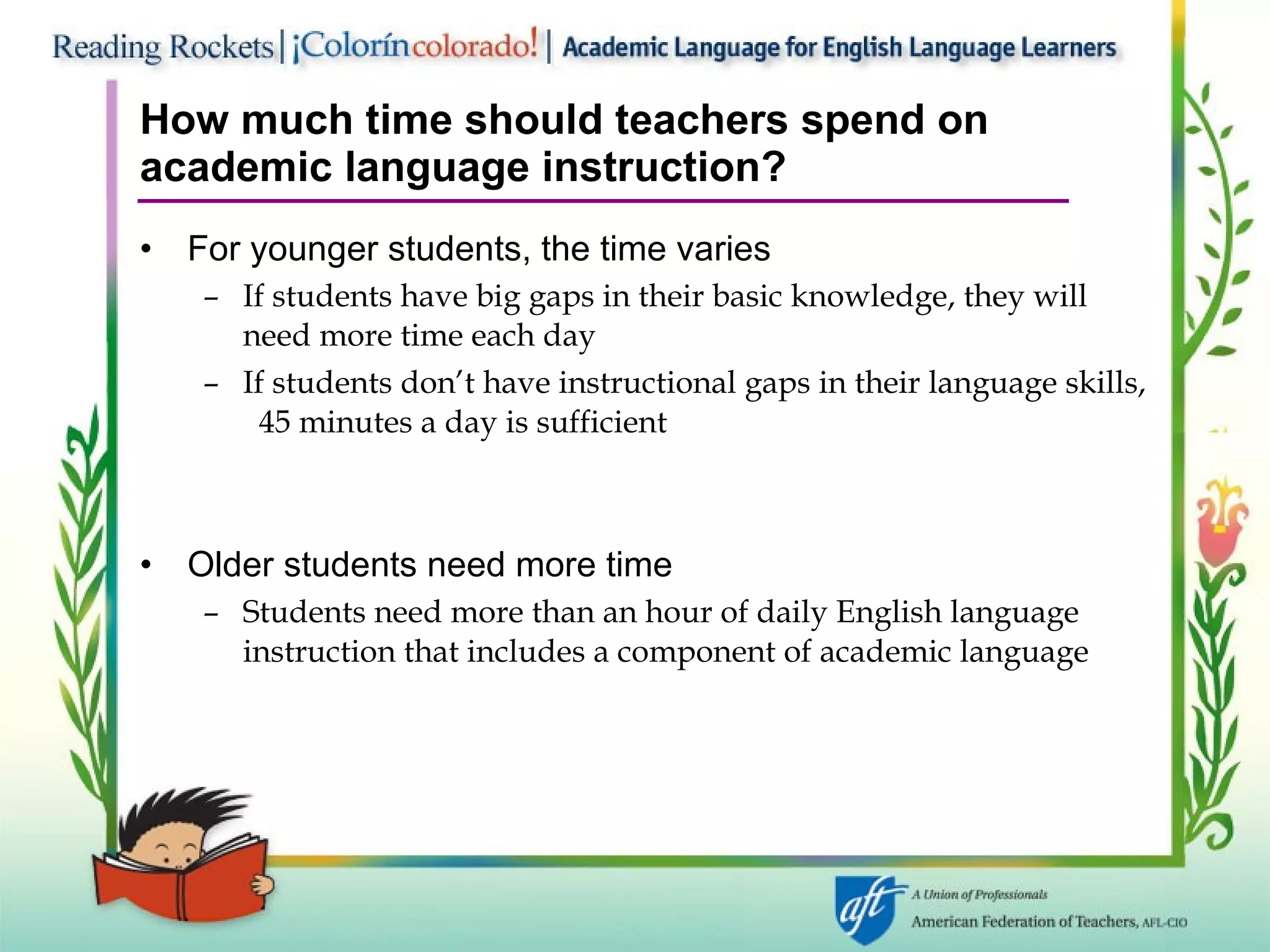 How much time should teachers spend on academic language instruction? For younger students, the time varies If students have big gaps in their basic knowledge, they will need more time each day If students don’t have instructional gaps in their language skills,  45 minutes a day is sufficient Older students need more time Students need more than an hour of daily English language instruction that includes a component of academic language 