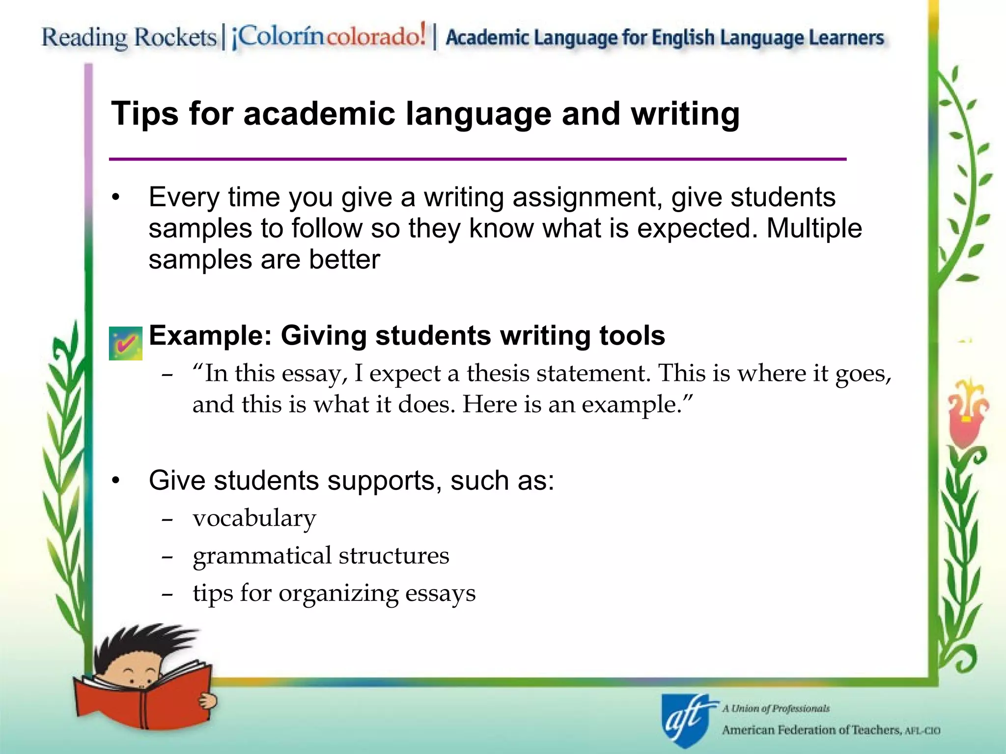Tips for academic language and writing Every time you give a writing assignment, give students samples to follow so they know what is expected. Multiple samples are better Example: Giving students writing tools “ In this essay, I expect a thesis statement. This is where it goes, and this is what it does. Here is an example.” Give students supports, such as: vocabulary grammatical structures tips for organizing essays 