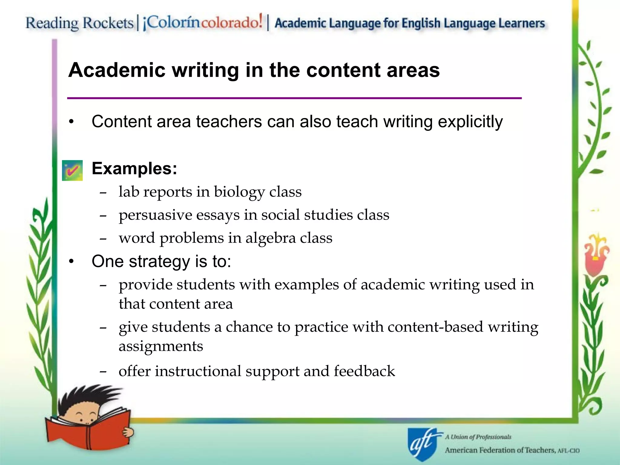 Academic writing in the content areas Content area teachers can also teach writing explicitly Examples: lab reports in biology class persuasive essays in social studies class word problems in algebra class One strategy is to:  provide students with examples of academic writing used in that content area give students a chance to practice with content-based writing assignments offer instructional support and feedback   
