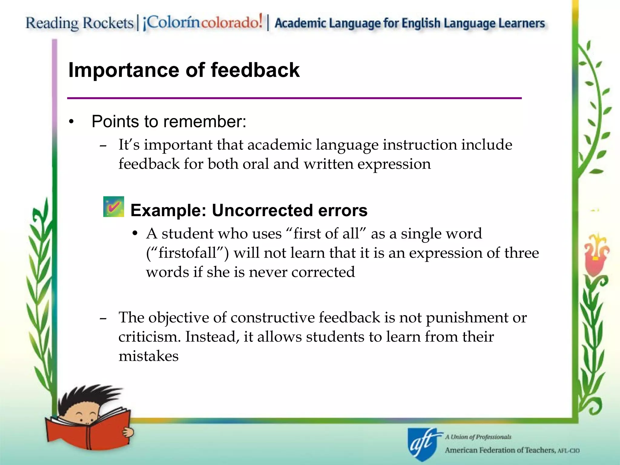 Importance of feedback Points to remember: It’s important that academic language instruction include feedback for both oral and written expression Example: Uncorrected errors A student who uses “first of all” as a single word (“firstofall”) will not learn that it is an expression of three words if she is never corrected The objective of constructive feedback is not punishment or criticism. Instead, it allows students to learn from their  mistakes 