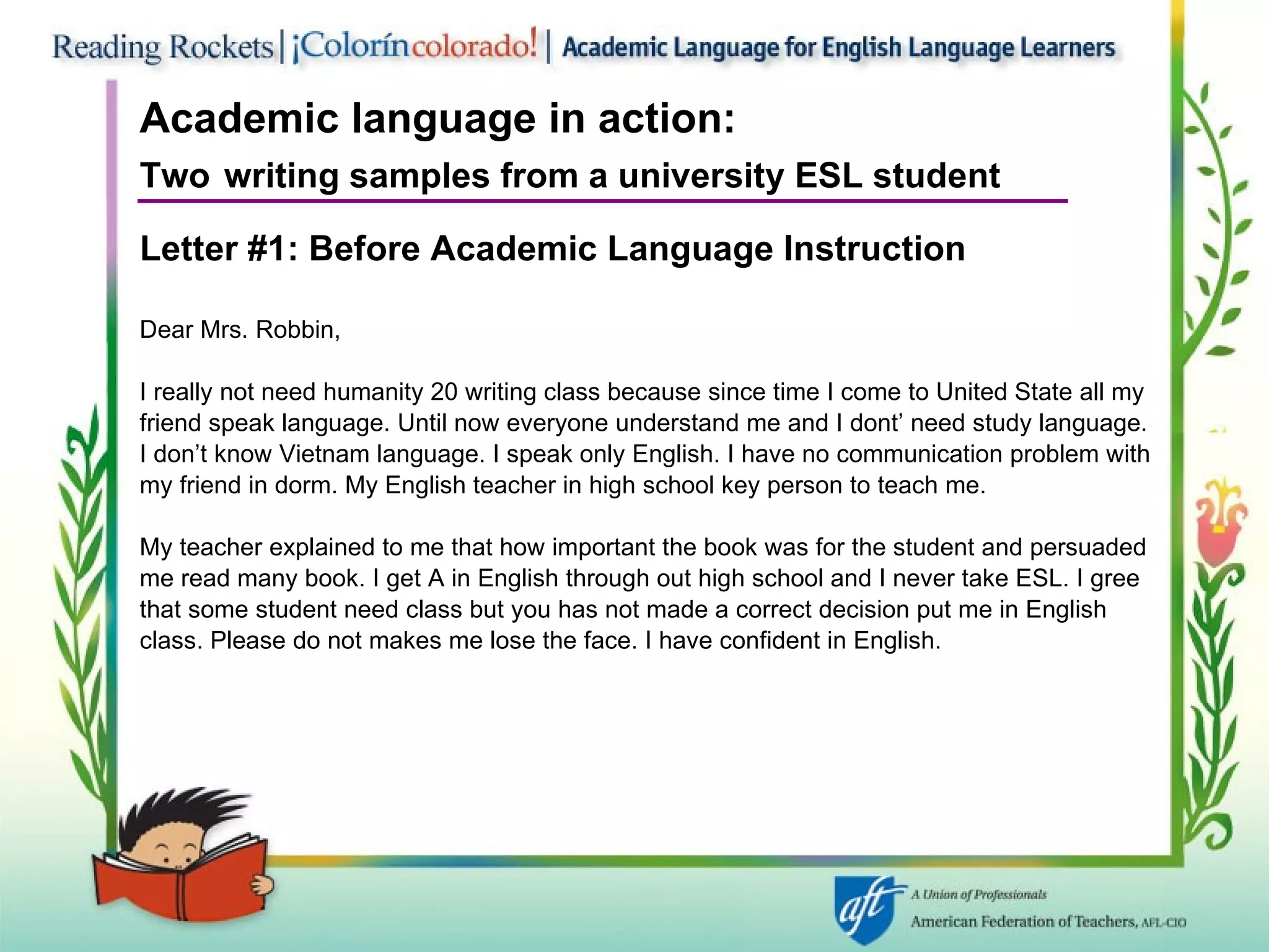 Academic language in action:   Two   writing samples from a university ESL student Letter #1: Before   Academic Language Instruction Dear Mrs. Robbin, I really not need humanity 20 writing class because since time I come to United State all my  friend speak language. Until now everyone understand me and I dont’ need study language. I don’t know Vietnam language. I speak only English. I have no communication problem with my friend in dorm. My English teacher in high school key person to teach me. My teacher explained to me that how important the book was for the student and persuaded  me read many book. I get A in English through out high school and I never take ESL. I gree  that some student need class but you has not made a correct decision put me in English class. Please do not makes me lose the face. I have confident in English. 