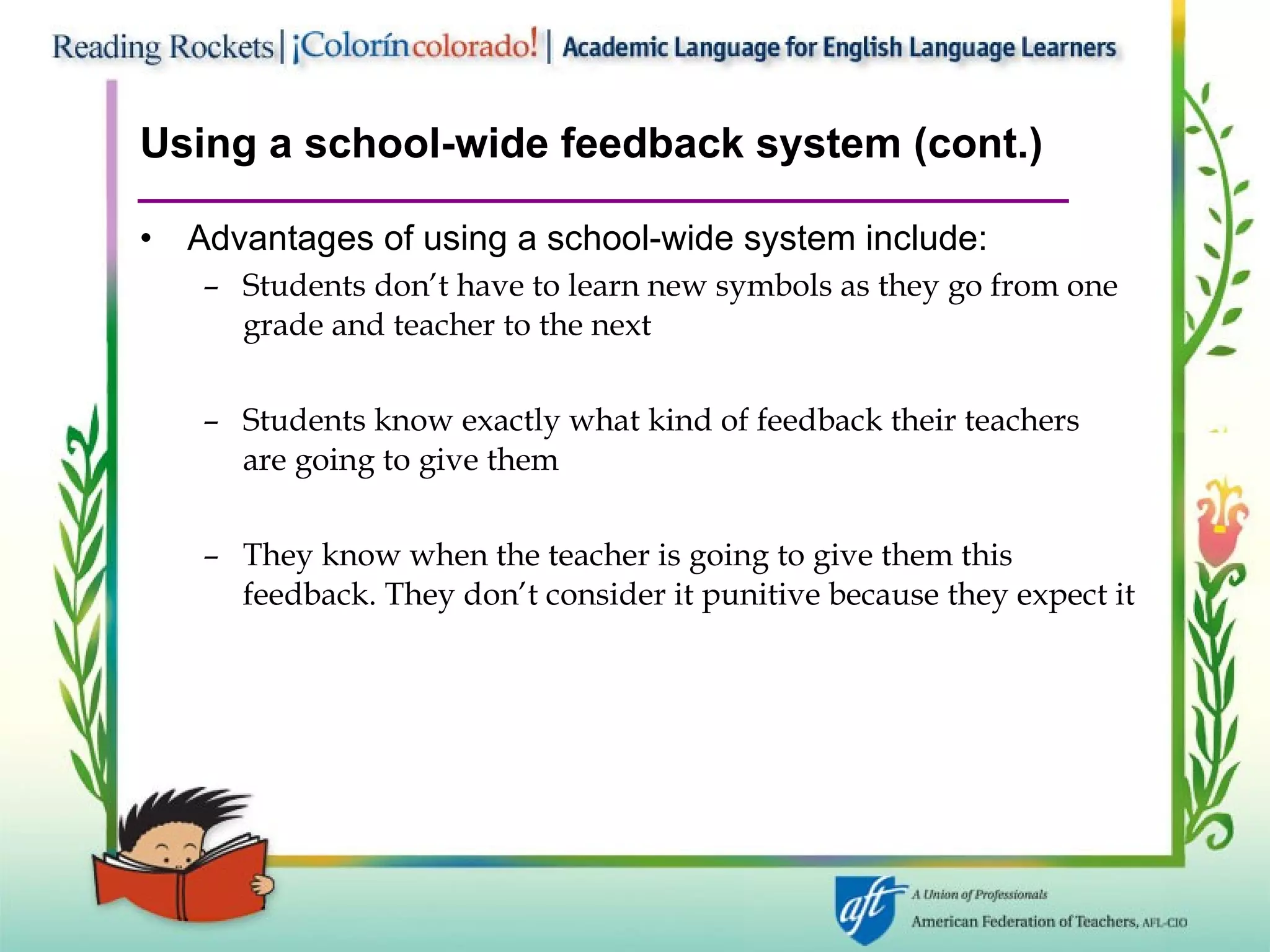 Using a school-wide feedback system (cont.) Advantages of using a school-wide system include: Students don’t have to learn new symbols as they go from one grade and teacher to the next Students know exactly what kind of feedback their teachers  are going to give them They know when the teacher is going to give them this feedback. They don’t consider it punitive because they expect it 