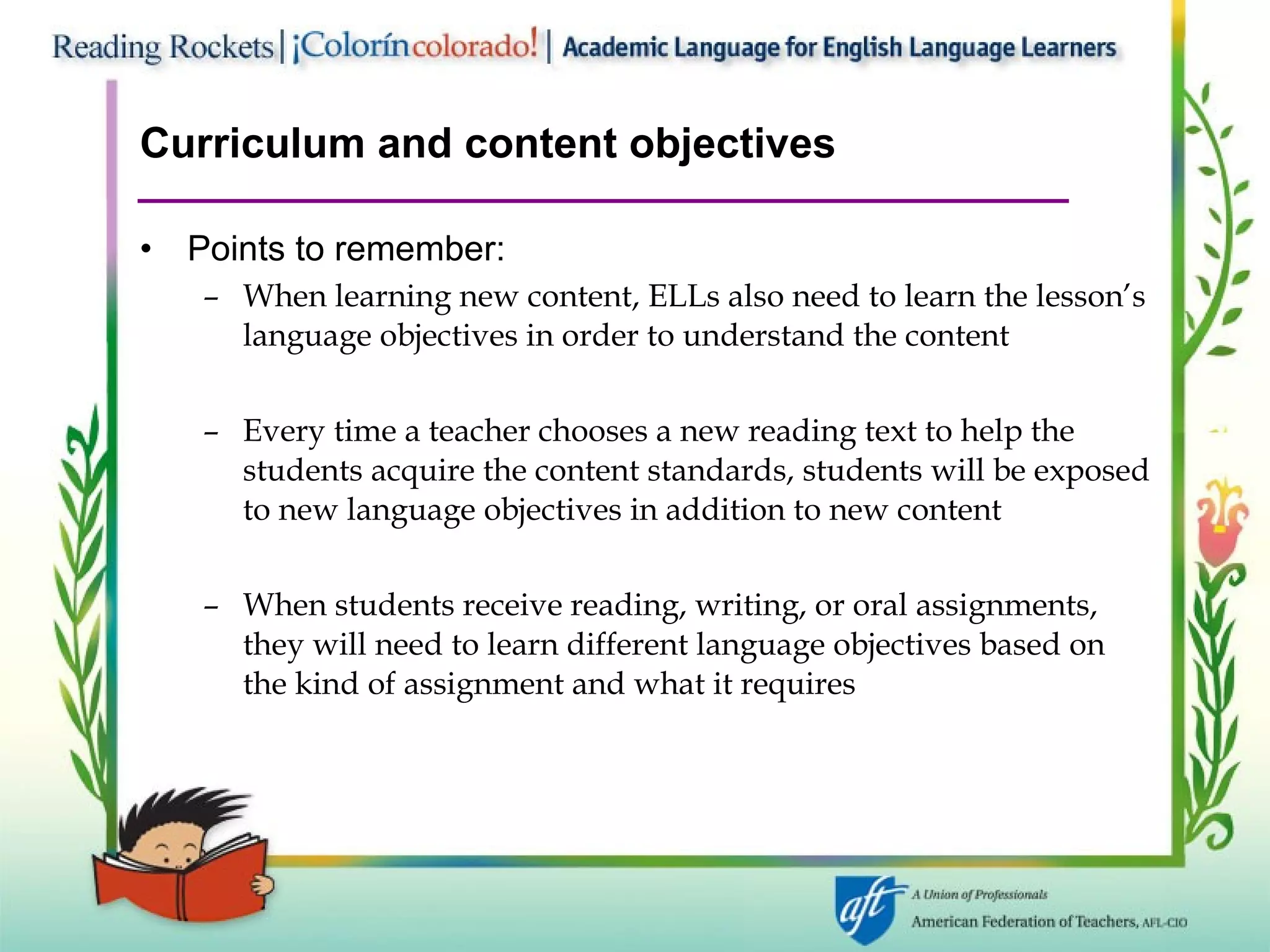 Curriculum and content objectives Points to remember: When learning new content, ELLs also need to learn the lesson’s language objectives in order to understand the content Every time a teacher chooses a new reading text to help the students acquire the content standards, students will be exposed to new language objectives in addition to new content When students receive reading, writing, or oral assignments, they will need to learn different language objectives based on the kind of assignment and what it requires 