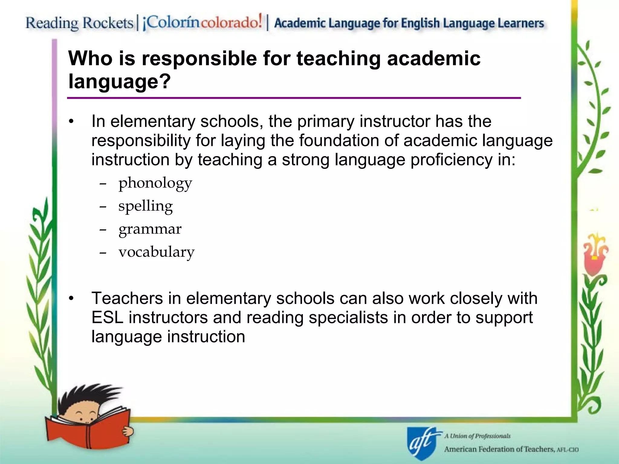 Who is responsible for teaching academic  language? In elementary schools, the primary instructor has the responsibility for laying the foundation of academic language instruction by teaching a strong language proficiency in: phonology spelling grammar vocabulary Teachers in elementary schools can also work closely with ESL instructors and reading specialists in order to support language instruction 