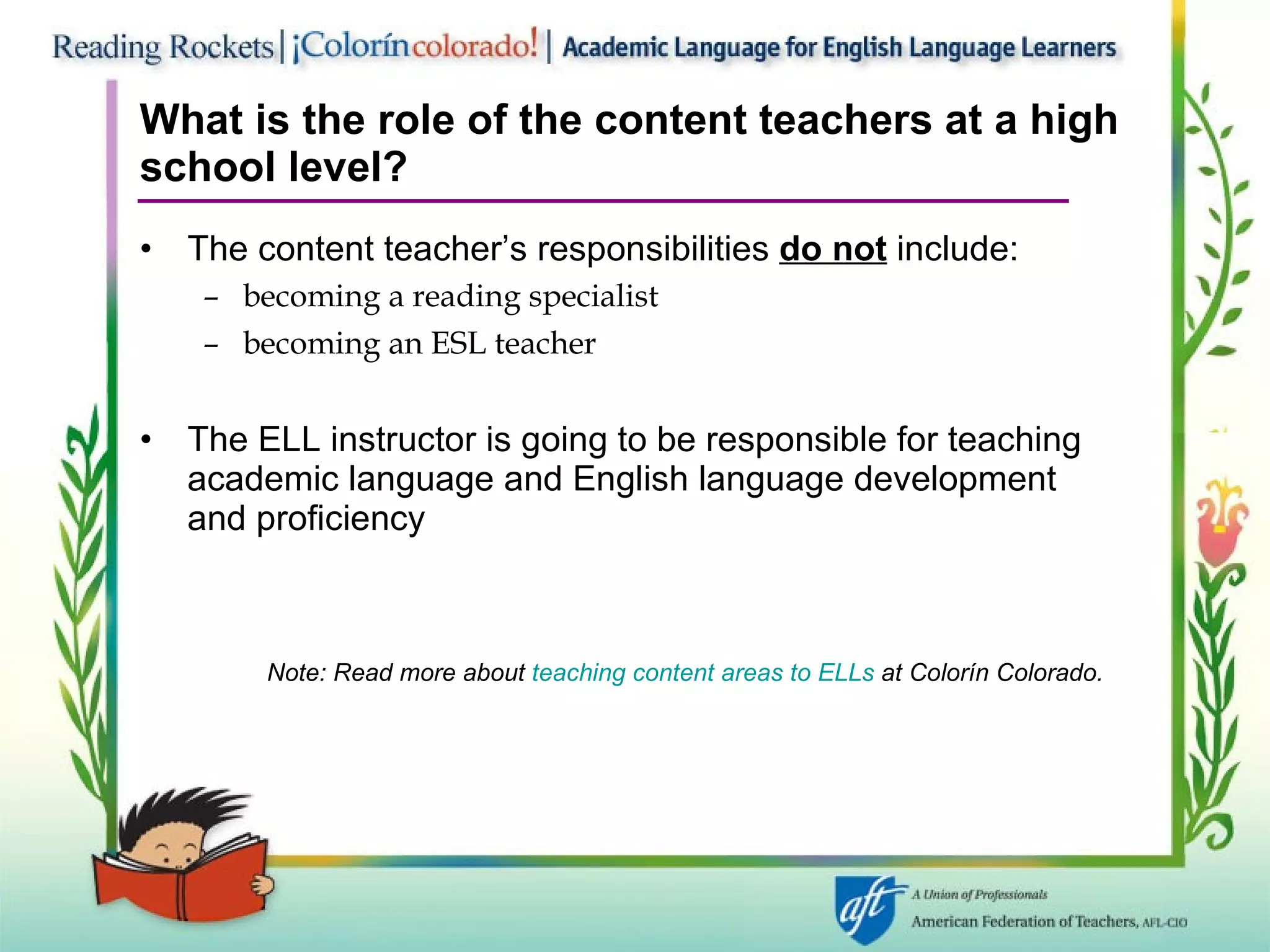 What is the role of the content teachers at a high school level? The content teacher’s responsibilities  do not  include: becoming a reading specialist becoming an ESL teacher The ELL instructor is going to be responsible for teaching academic language and English language development and proficiency Note: Read more about  teaching content areas to ELLs  at Colorín   Colorado. 