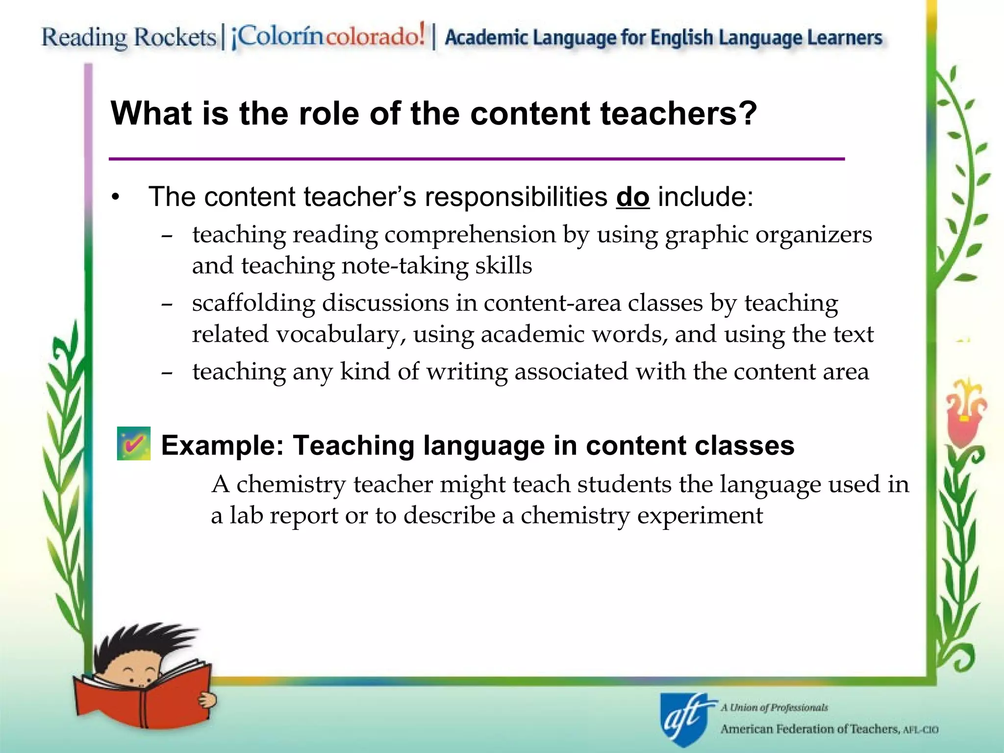 What is the role of the content teachers? The content teacher’s responsibilities  do  include: teaching reading comprehension by using graphic organizers and teaching note-taking skills scaffolding discussions in content-area classes by teaching related vocabulary, using academic words, and using the text teaching any kind of writing associated with the content area Example:   Teaching language in content classes A chemistry teacher might teach students the language used in  a lab report or to describe a chemistry experiment 