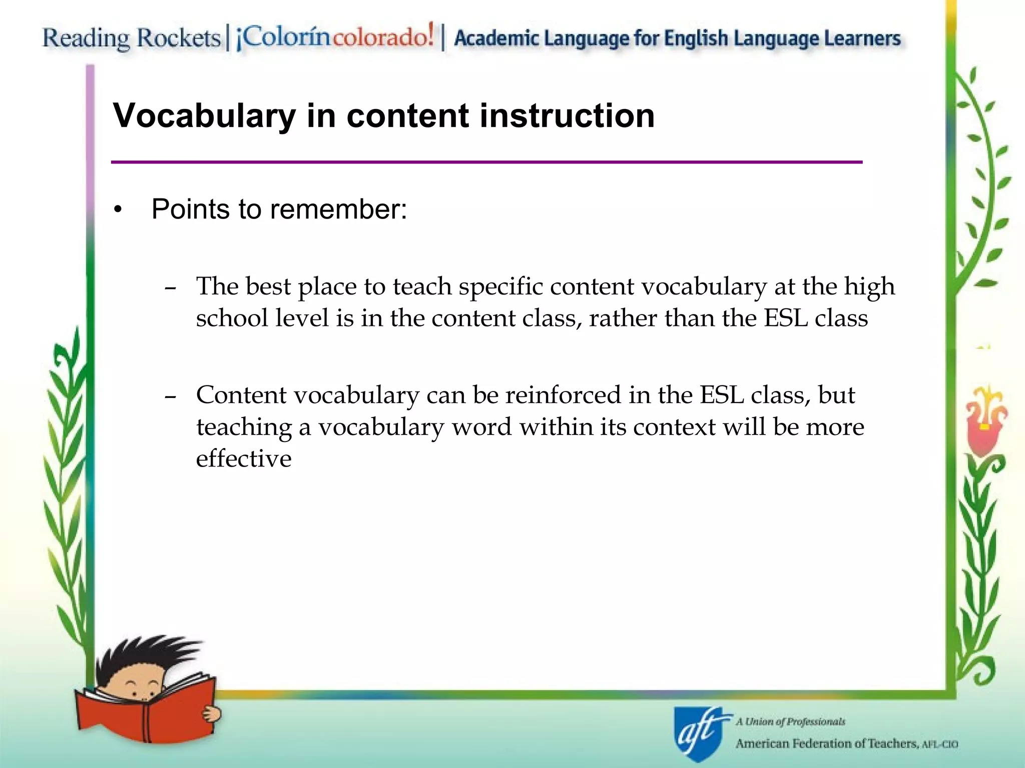 Vocabulary in content instruction Points to remember: The best place to teach specific content vocabulary at the high school level is in the content class, rather than the ESL class Content vocabulary can be reinforced in the ESL class, but teaching a vocabulary word within its context will be more effective 