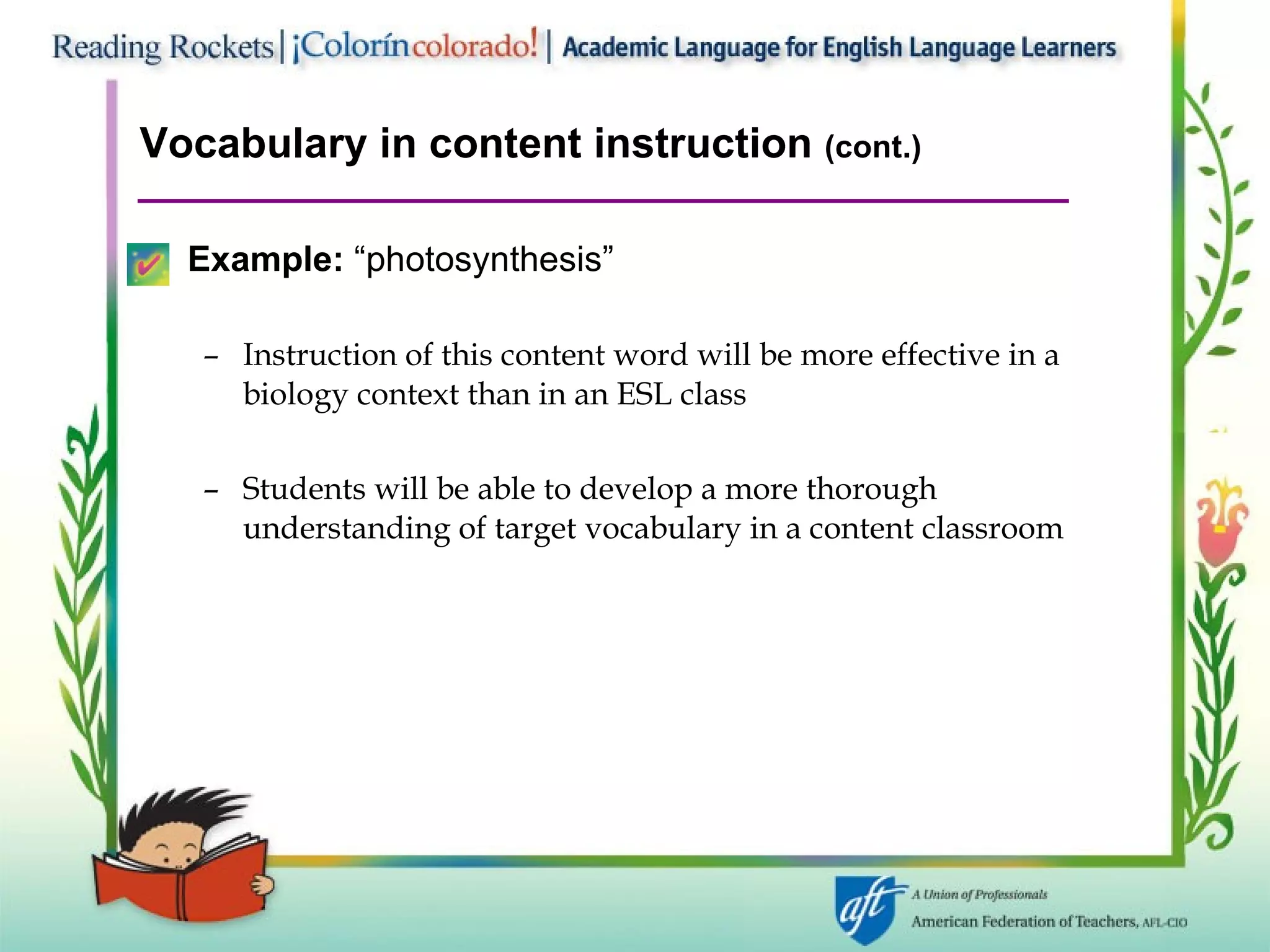 Vocabulary in content instruction  (cont.) Example:  “photosynthesis” Instruction of this content word will be more effective in a  biology context than in an ESL class Students will be able to develop a more thorough understanding of target vocabulary in a content classroom 