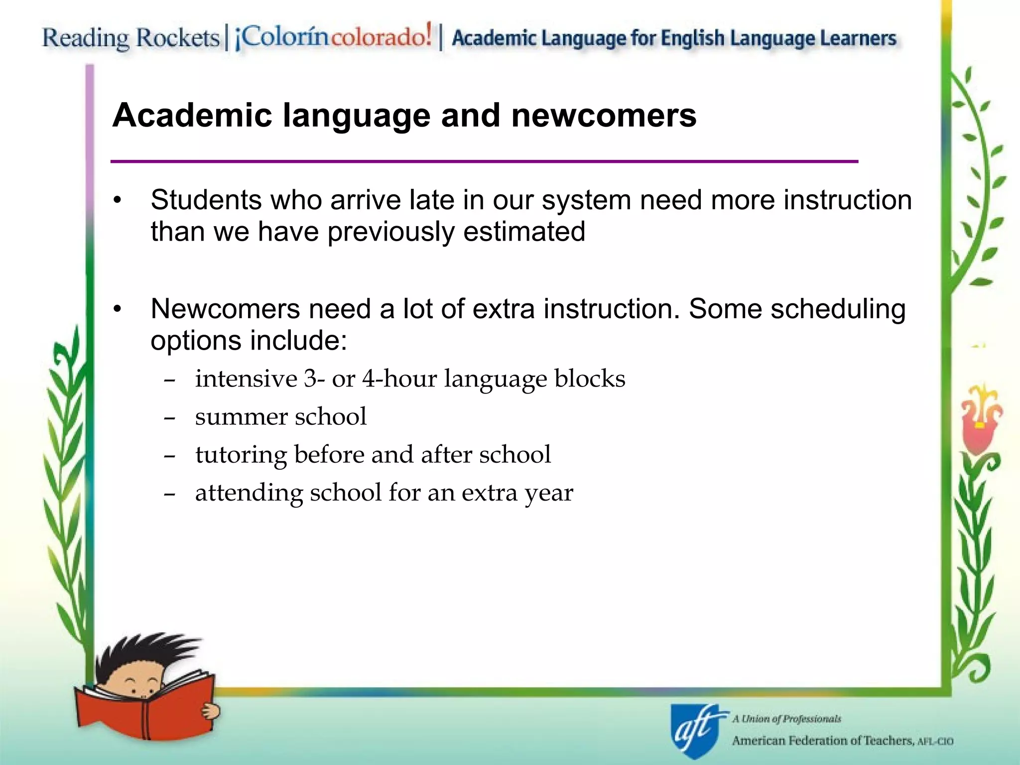 Academic language and newcomers Students who arrive late in our system need more instruction than we have previously estimated Newcomers need a lot of extra instruction. Some scheduling options include: intensive 3- or 4-hour language blocks summer school tutoring before and after school attending school for an extra year 