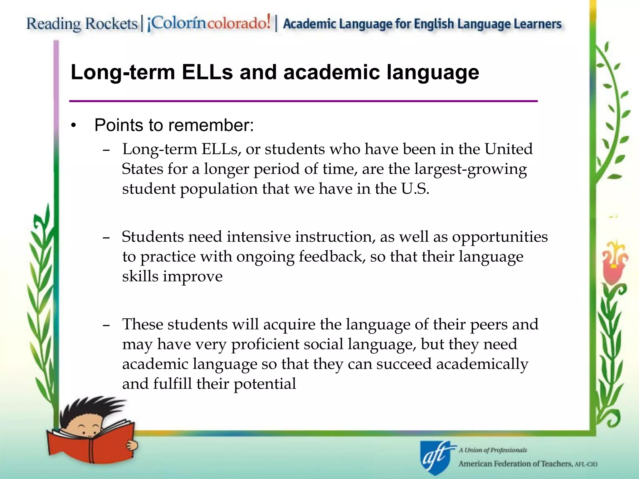 Long-term ELLs and academic language Points to remember: Long-term ELLs, or students who have been in the United States for a longer period of time, are the largest-growing student population that we have in the U.S. Students need intensive instruction, as well as opportunities to practice with ongoing feedback, so that their language skills improve These students will acquire the language of their peers and may have very proficient social language, but they need academic language so that they can succeed academically and fulfill their potential 
