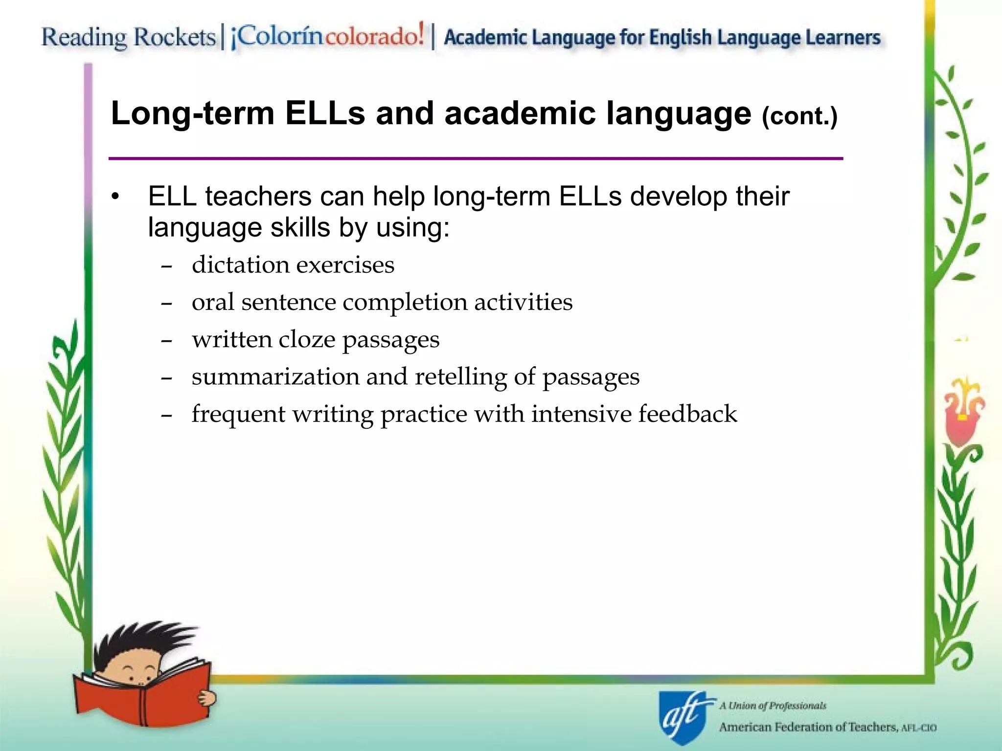 Long-term ELLs and academic language  (cont.) ELL teachers can help long-term ELLs develop their language skills by using: dictation exercises oral sentence completion activities written cloze passages summarization and retelling of passages frequent writing practice with intensive feedback 