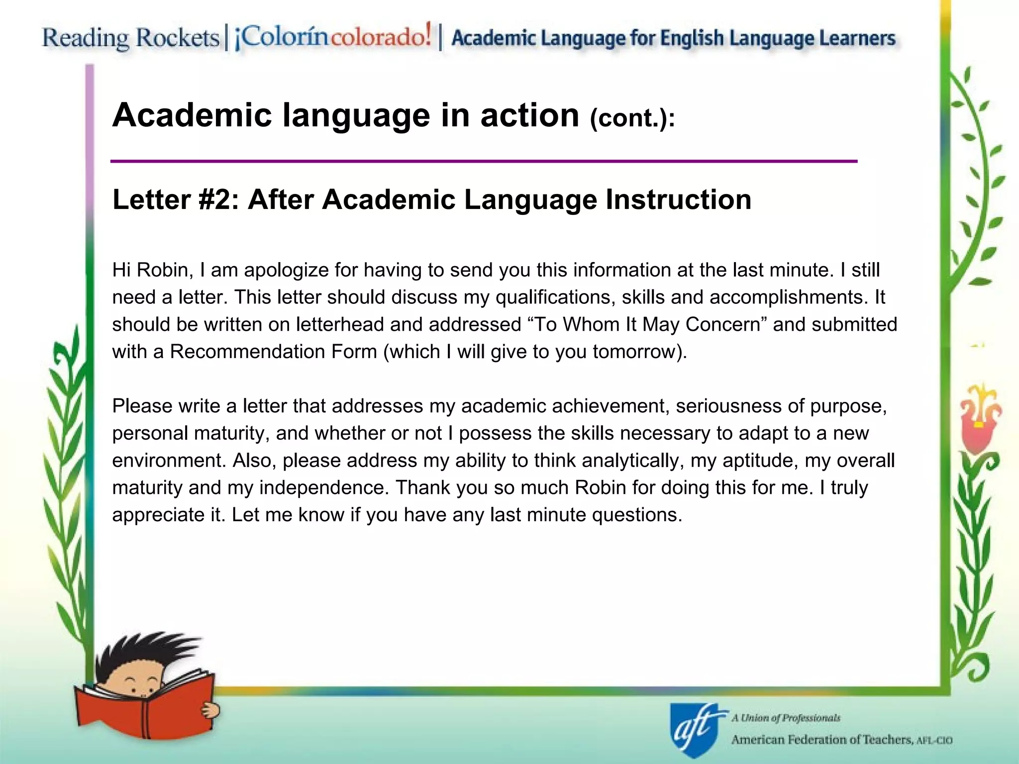 Academic language in action  (cont.):  Letter #2: After   Academic Language Instruction Hi Robin, I am apologize for having to send you this information at the last minute. I still need a letter. This letter should discuss my qualifications, skills and accomplishments. It should be written on letterhead and addressed “To Whom It May Concern” and submitted with a Recommendation Form (which I will give to you tomorrow). Please write a letter that addresses my academic achievement, seriousness of purpose,  personal maturity, and whether or not I possess the skills necessary to adapt to a new  environment. Also, please address my ability to think analytically, my aptitude, my overall  maturity and my independence. Thank you so much Robin for doing this for me. I truly  appreciate it. Let me know if you have any last minute questions. 