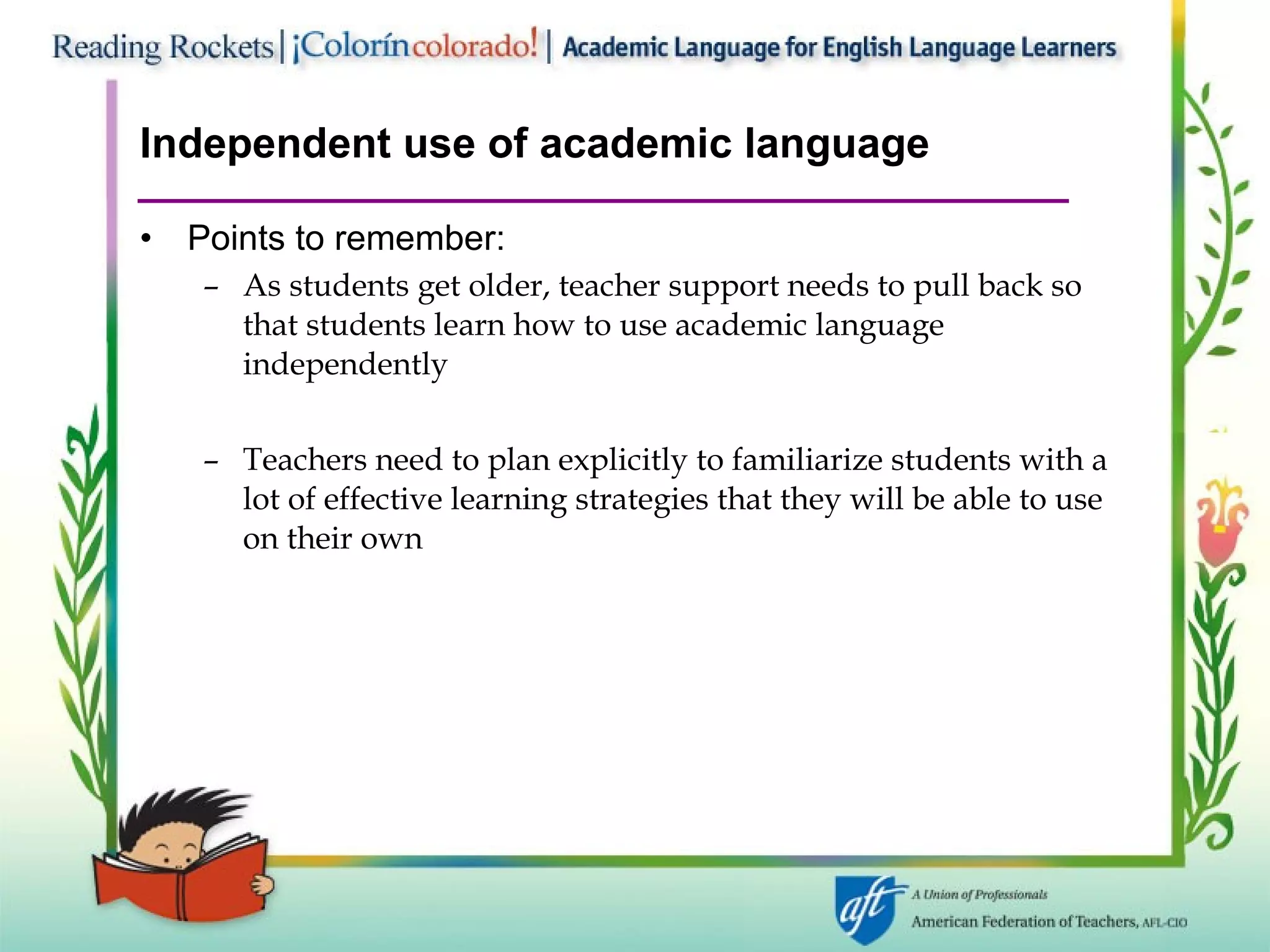Independent use of academic language Points to remember: As students get older, teacher support needs to pull back so that students learn how to use academic language independently Teachers need to plan explicitly to familiarize students with a lot of effective learning strategies that they will be able to use on their own 