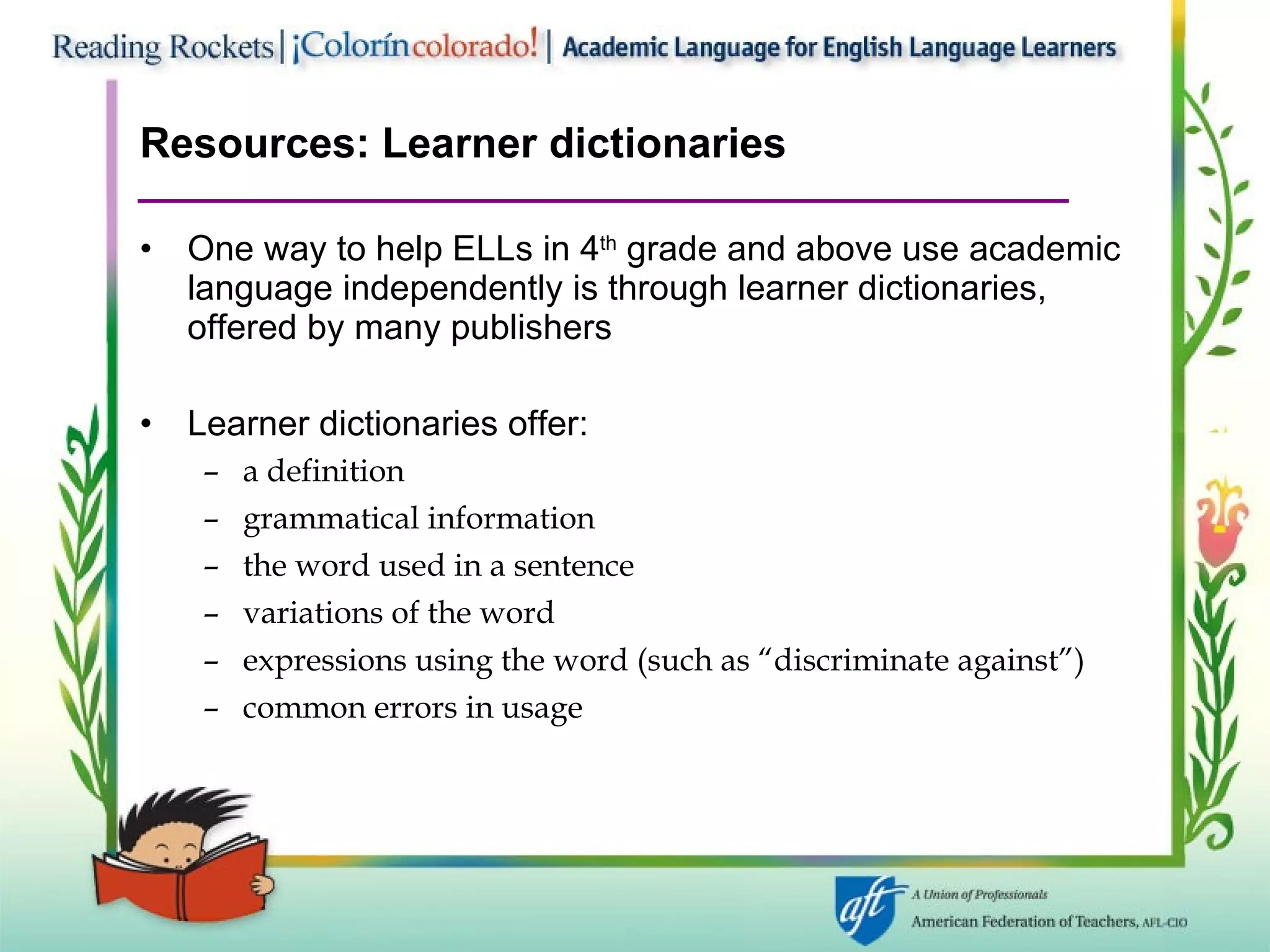 Resources: Learner dictionaries One way to help ELLs in 4 th  grade and above use academic language independently is through learner dictionaries, offered by many publishers Learner dictionaries offer: a definition grammatical information the word used in a sentence variations of the word expressions using the word (such as “discriminate against”) common errors in usage 