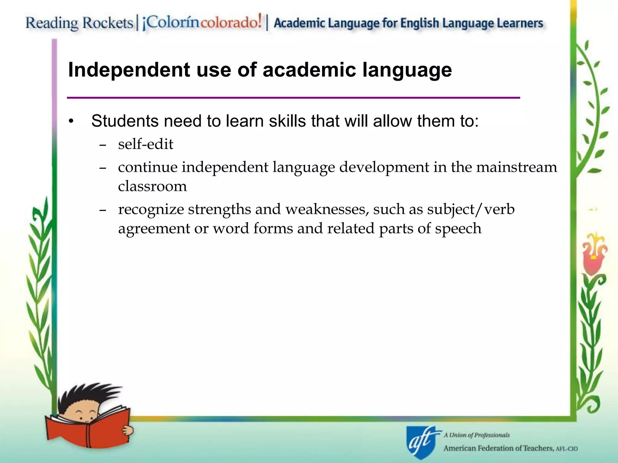 Independent use of academic language Students need to learn skills that will allow them to: self-edit continue independent language development in the mainstream classroom recognize strengths and weaknesses, such as subject/verb agreement or word forms and related parts of speech 