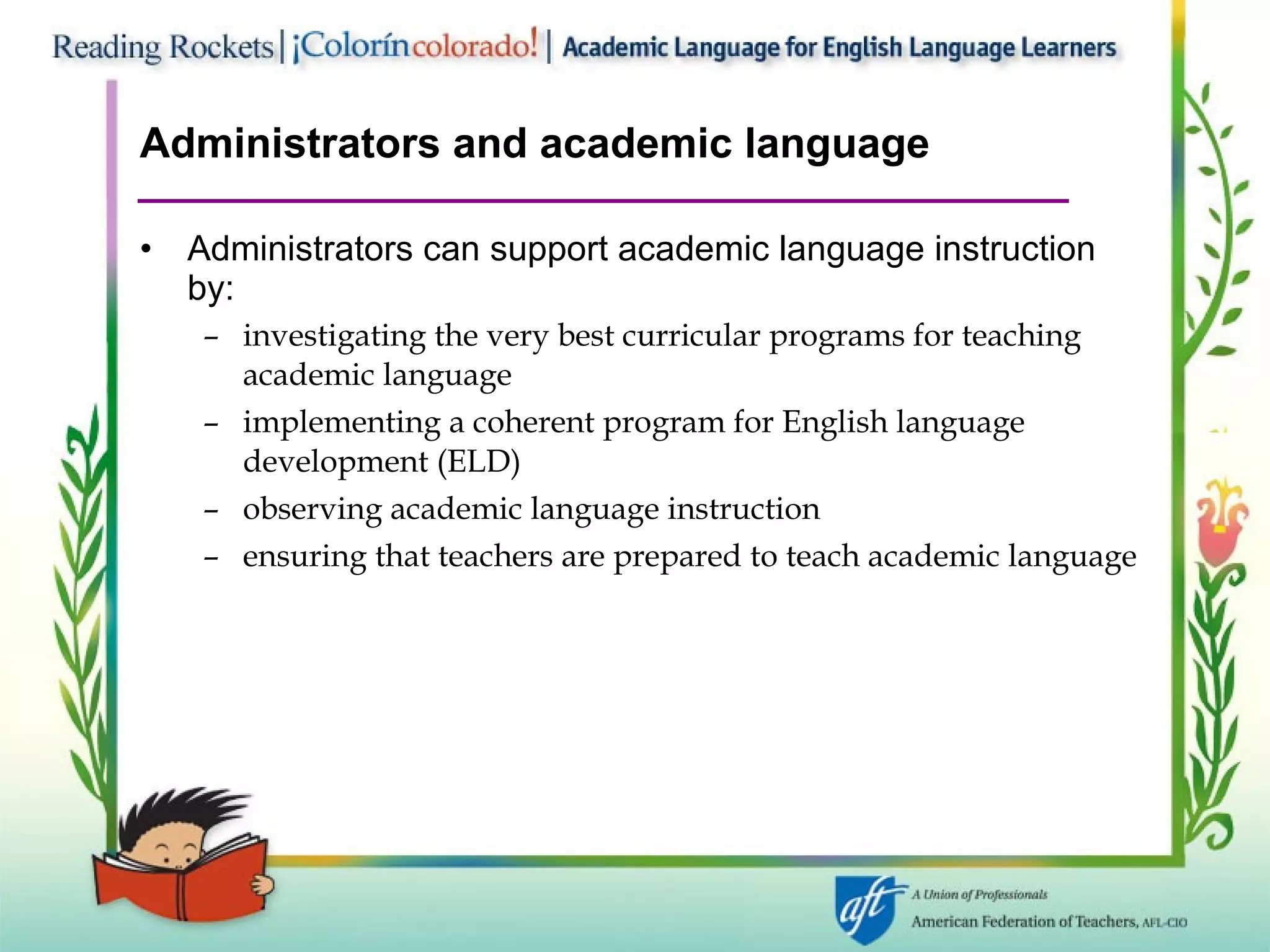 Administrators and academic language Administrators can support academic language instruction by: investigating the very best curricular programs for teaching academic language implementing a coherent program for English language development (ELD) observing academic language instruction ensuring that teachers are prepared to teach academic language 