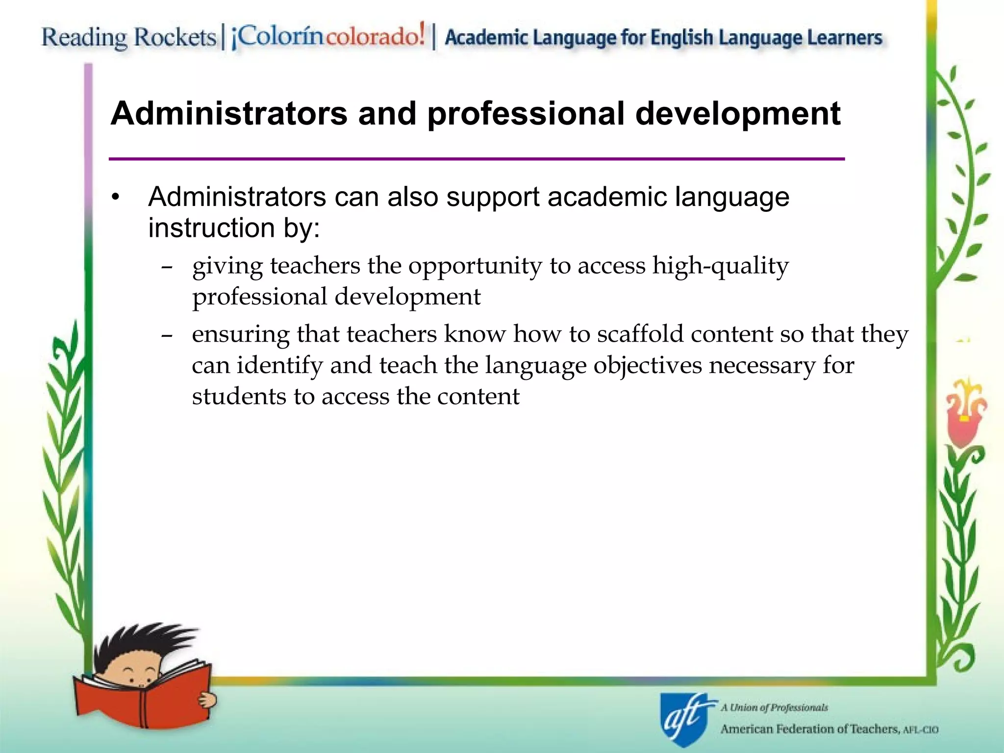 Administrators and professional development Administrators can also support academic language instruction by: giving teachers the opportunity to access high-quality  professional development ensuring that teachers know how to scaffold content so that they can identify and teach the language objectives necessary for students to access the content 