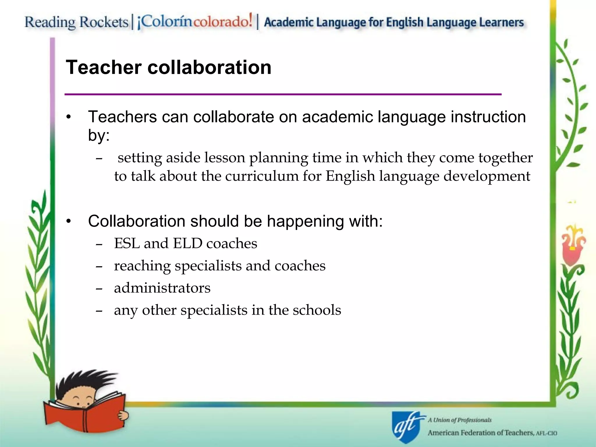 Teacher collaboration Teachers can collaborate on academic language instruction by: setting aside lesson planning time in which they come together to talk about the curriculum for English language development Collaboration should be happening with: ESL and ELD coaches reaching specialists and coaches administrators any other specialists in the schools 