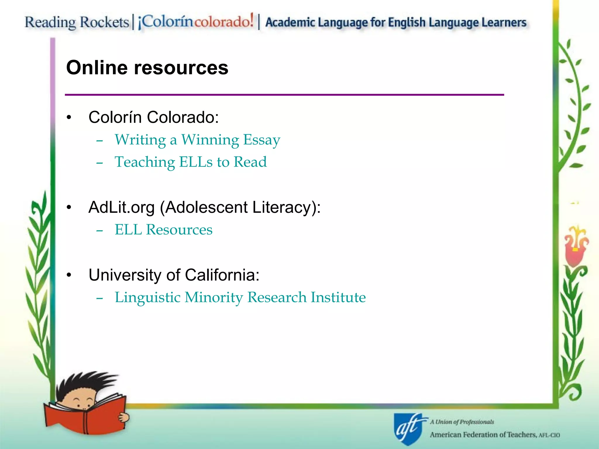 Online resources Colorín Colorado:  Writing a Winning Essay Teaching ELLs to Read AdLit.org (Adolescent Literacy):  ELL Resources University of California:  Linguistic Minority Research Institute 