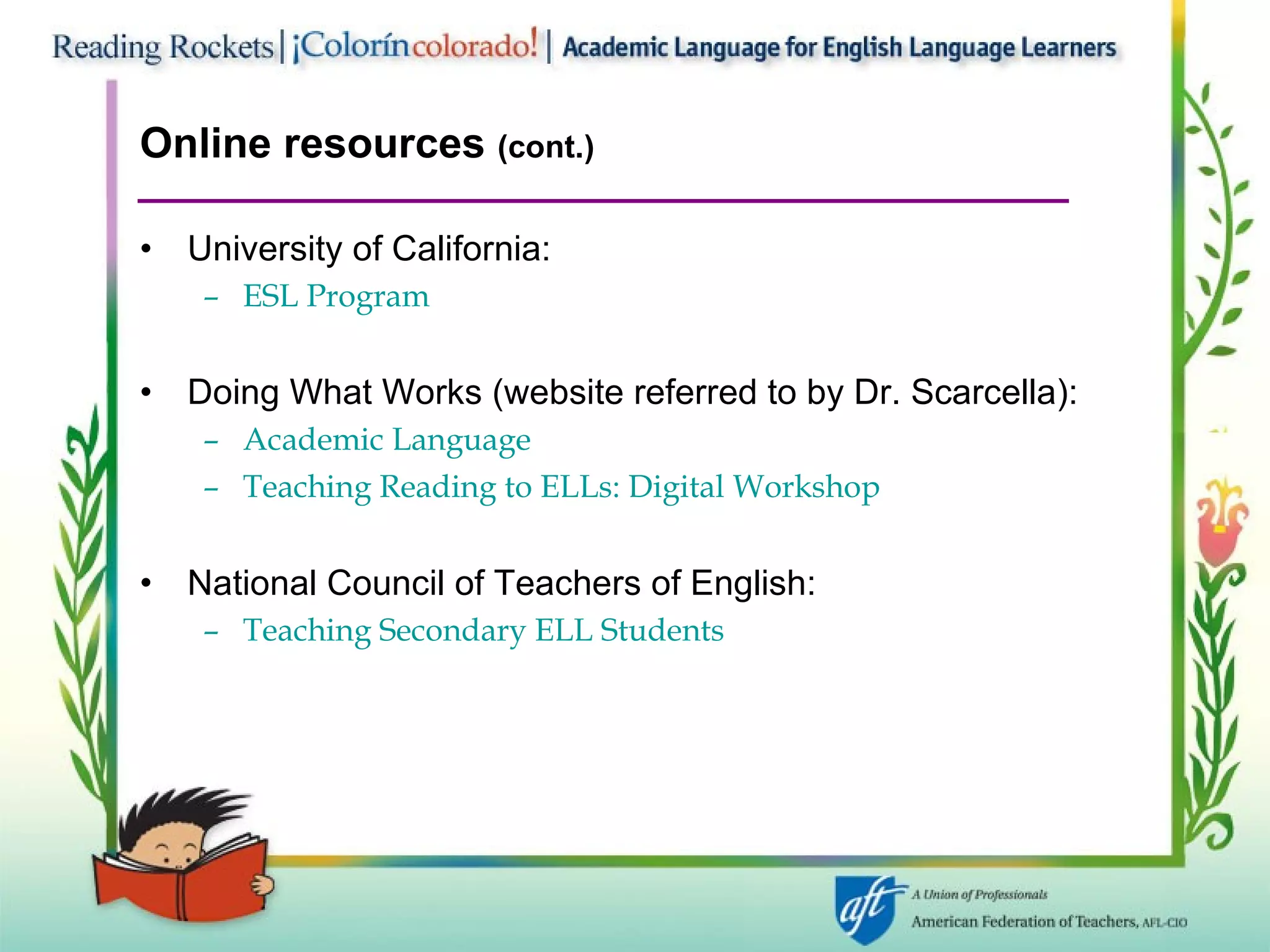 Online resources  (cont.) University of California:  ESL Program Doing What Works (website referred to by Dr. Scarcella):  Academic Language Teaching Reading to ELLs: Digital Workshop National Council of Teachers of English:  Teaching Secondary ELL Students 
