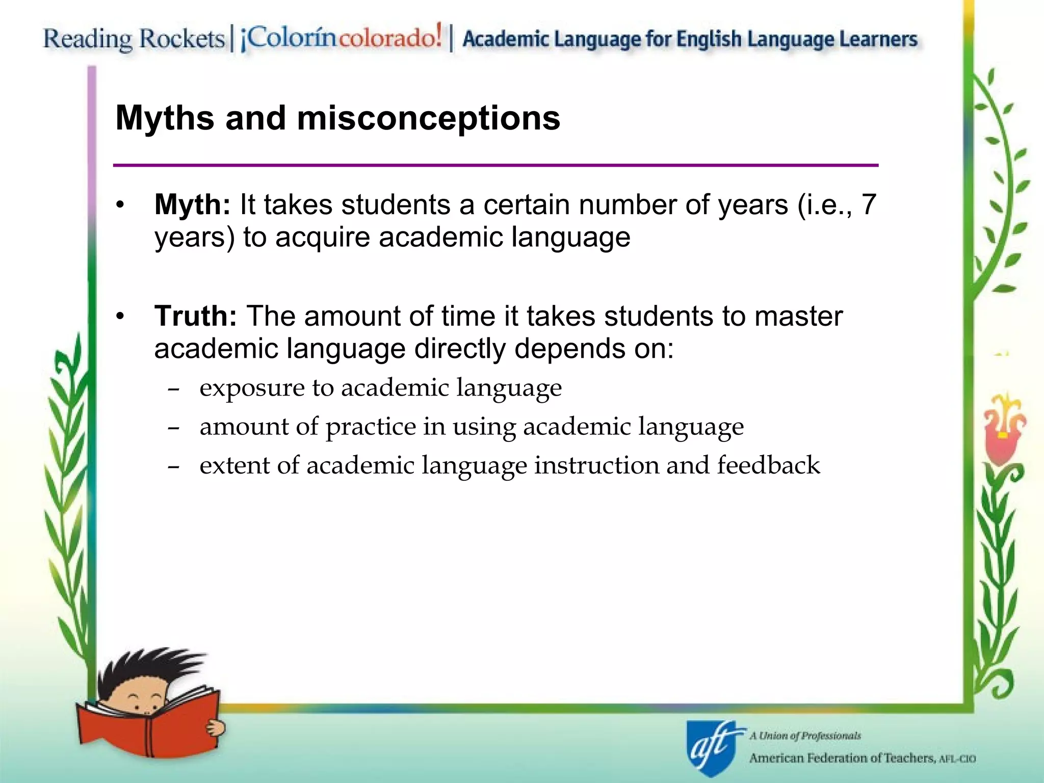 Myths and misconceptions Myth:  It takes students a certain number of years (i.e., 7 years) to acquire academic language Truth:  The amount of time it takes students to master  academic language directly depends on: exposure to academic language amount of practice in using academic language extent of academic language instruction and feedback 