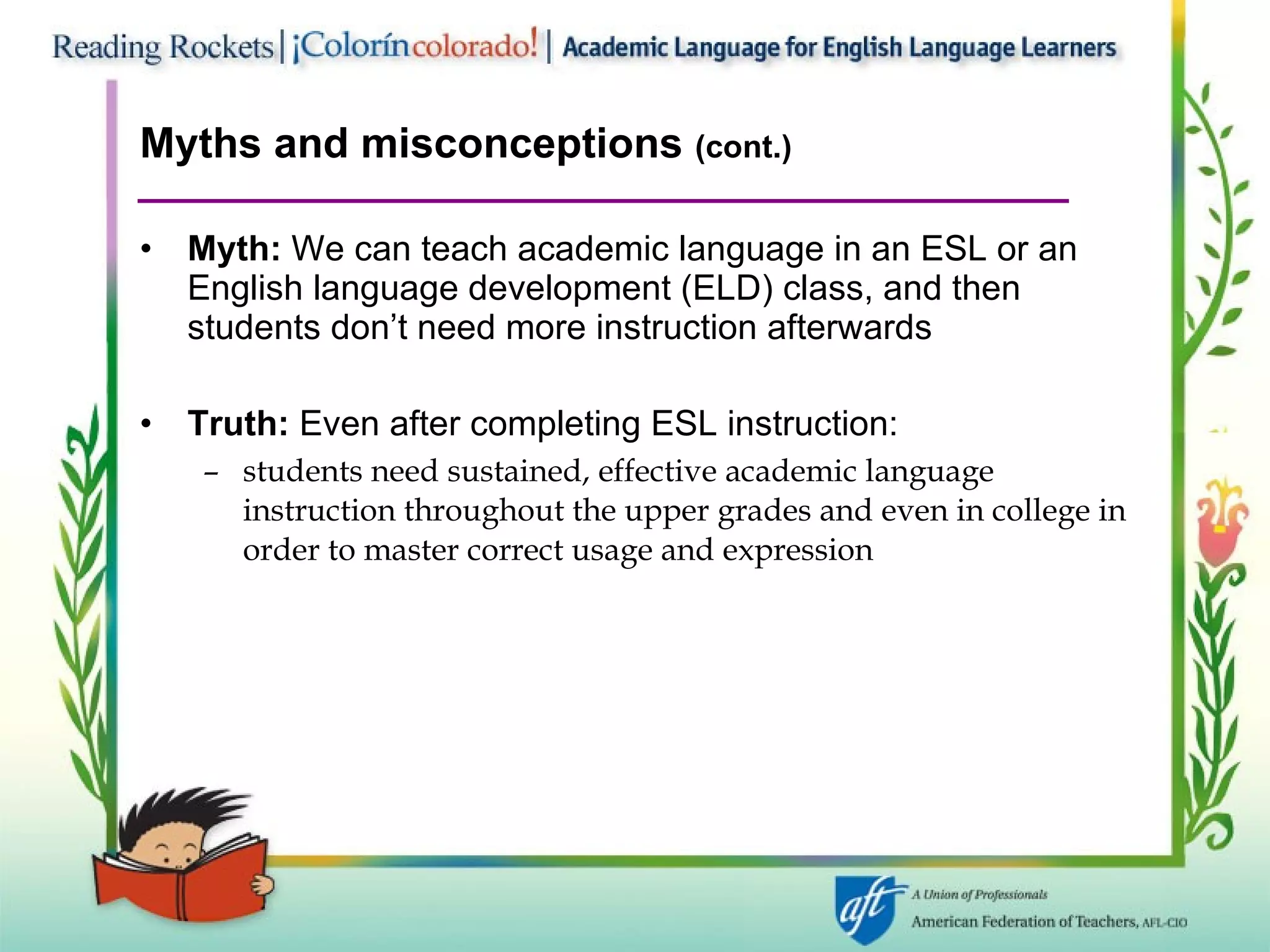 Myths and misconceptions  (cont.) Myth:  We can teach academic language in an ESL or an English language development (ELD) class, and then students don’t need more instruction afterwards Truth:  Even after completing ESL instruction: students need sustained, effective academic language instruction throughout the upper grades and even in college in order to master correct usage and expression 