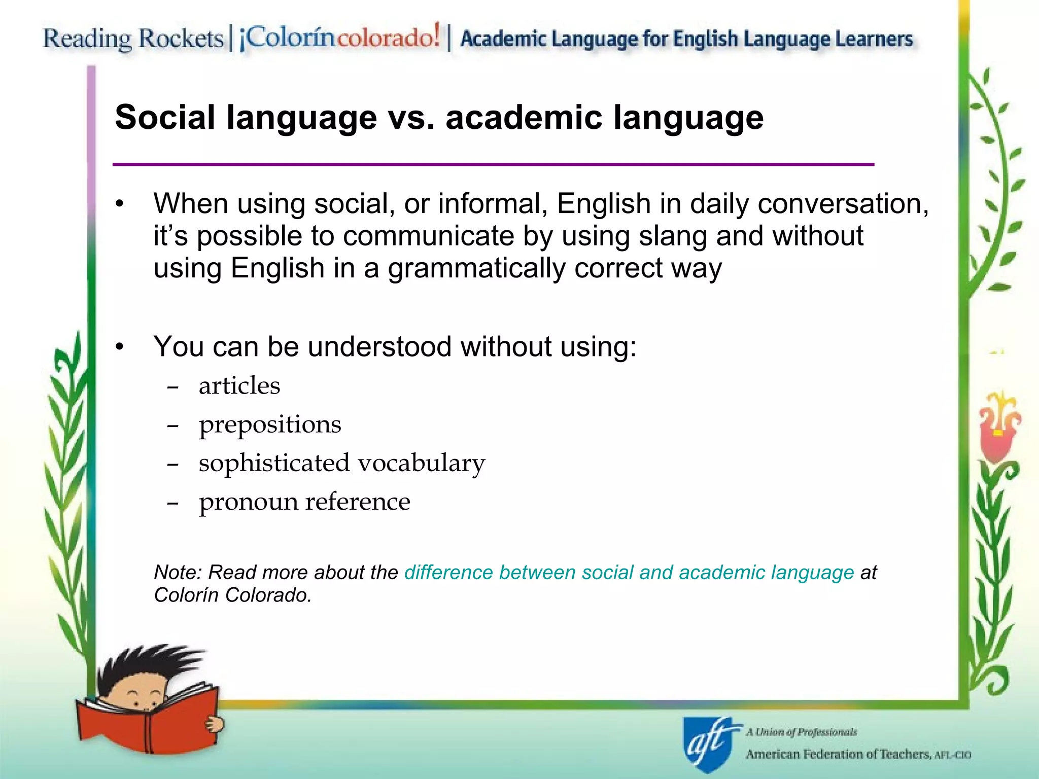 Social language vs. academic language When using social, or informal, English in daily conversation, it’s possible to communicate by using slang and without using English in a grammatically correct way You can be understood without using: articles prepositions sophisticated vocabulary pronoun reference Note: Read more about the  difference between social and academic language  at Colorín   Colorado. 