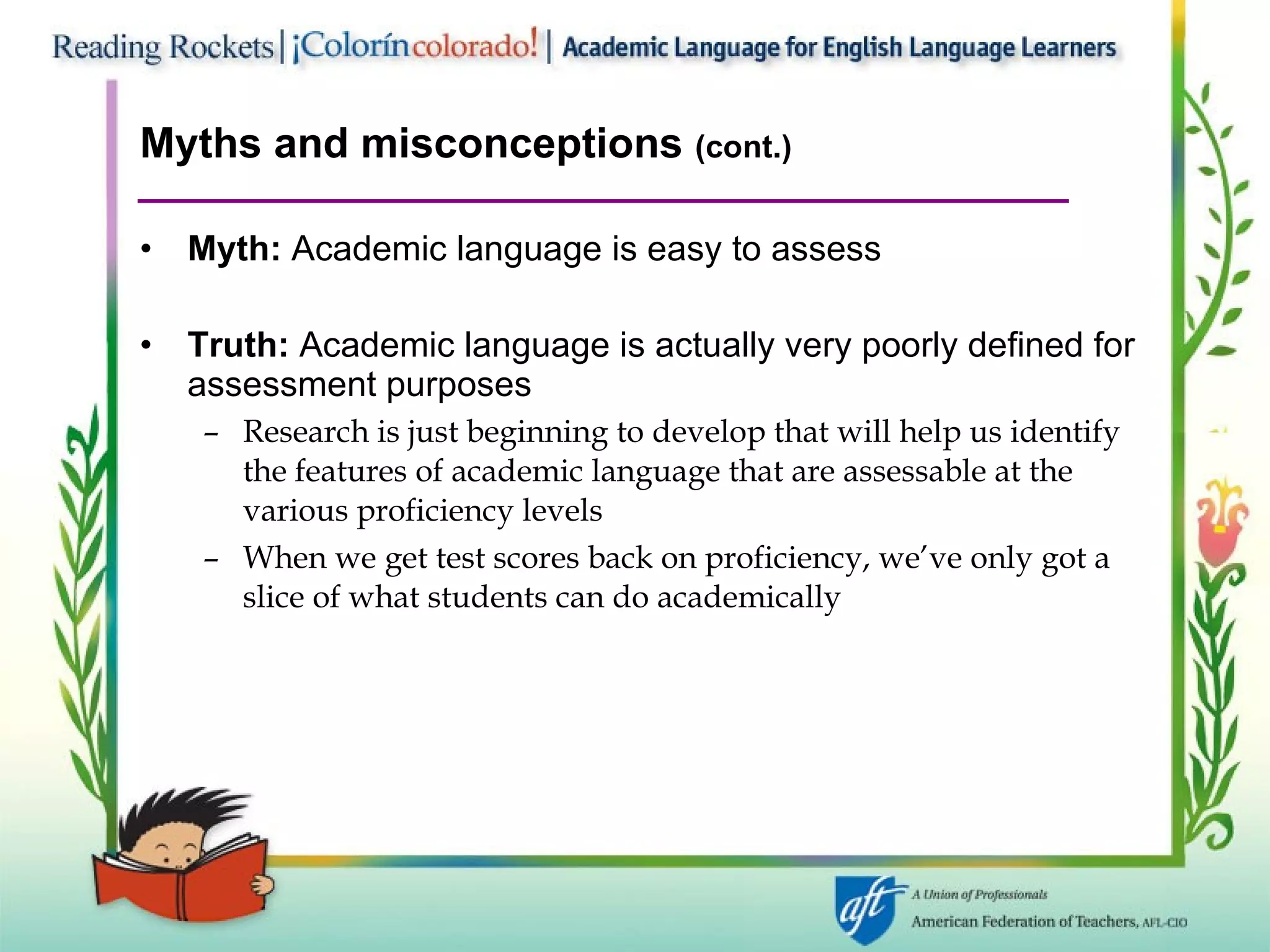 Myths and misconceptions  (cont.) Myth:  Academic language is easy to assess Truth:  Academic language is actually very poorly defined for assessment purposes  Research is just beginning to develop that will help us identify the features of academic language that are assessable at the various proficiency levels When we get test scores back on proficiency, we’ve only got a slice of what students can do academically 