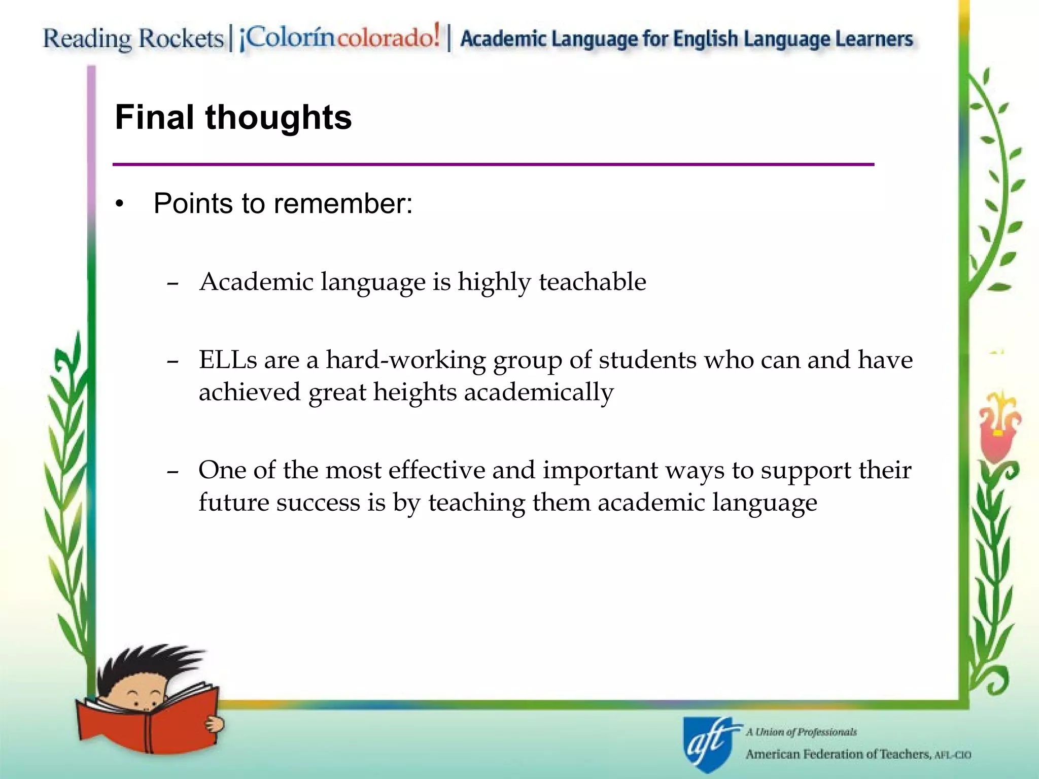 Final thoughts Points to remember: Academic language is highly teachable ELLs are a hard-working group of students who can and have achieved great heights academically One of the most effective and important ways to support their future success is by teaching them academic language 