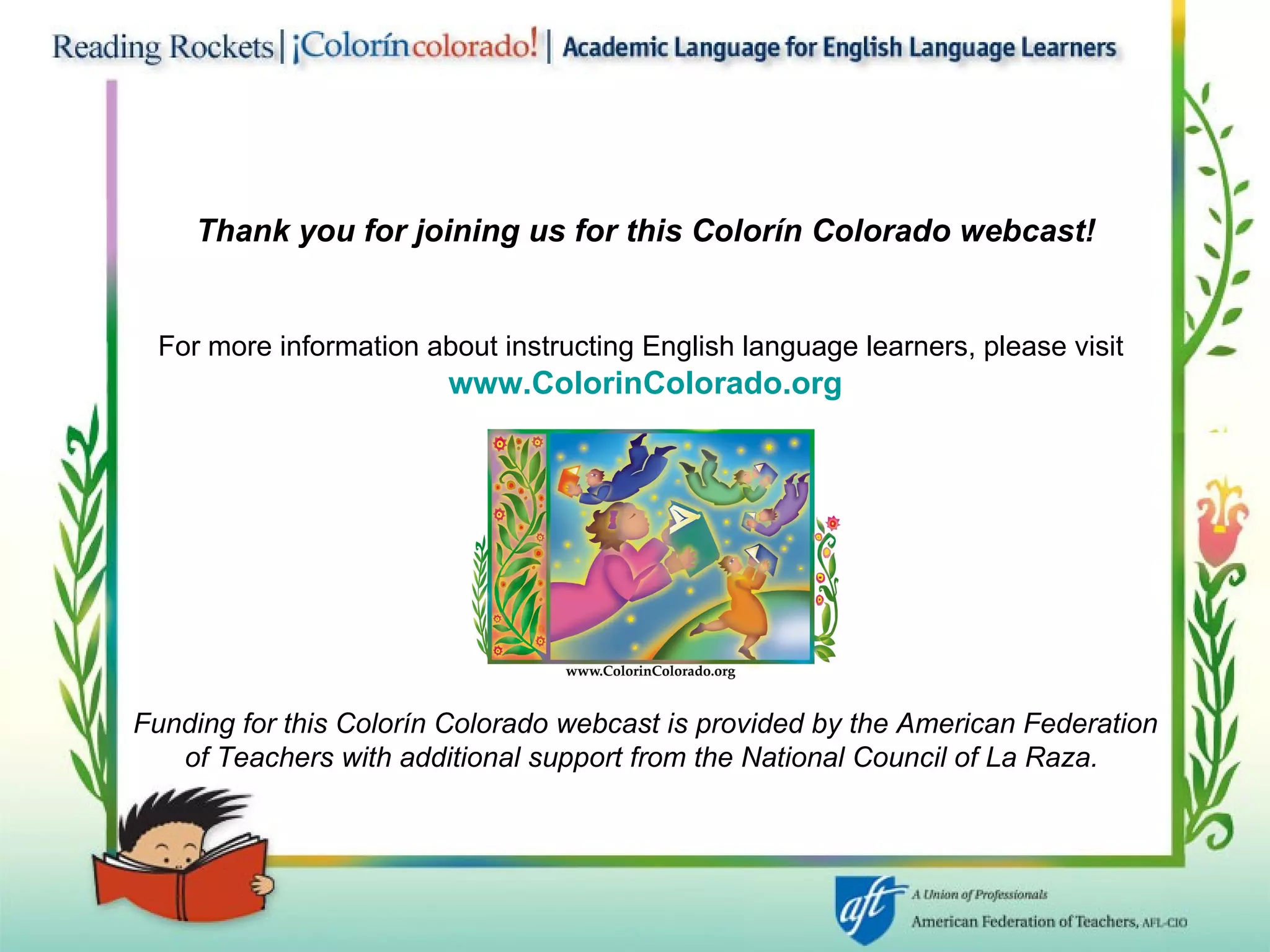 Thank you for joining us for this Colorín Colorado   webcast! For more information about instructing English language learners, please visit   www. ColorinColorado .org Funding for this Colorín Colorado webcast is provided by the American Federation of Teachers with additional support from the National Council of La Raza.   