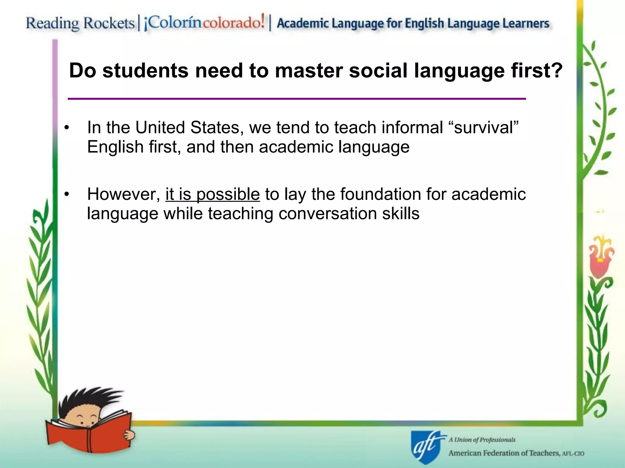 Do students need to master social language first? In the United States, we tend to teach informal “survival” English first, and then academic language However,  it is possible  to lay the foundation for academic language while teaching conversation skills 