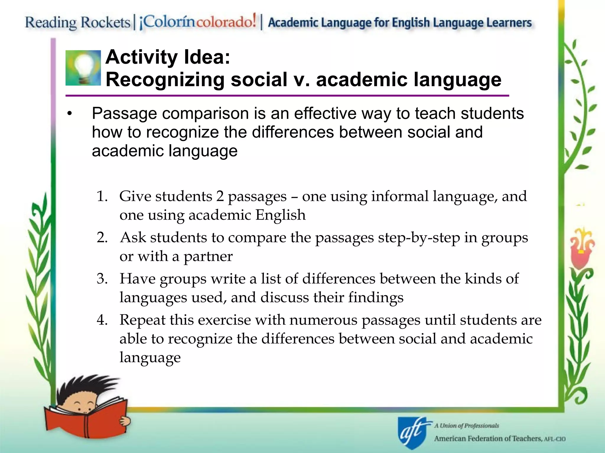 Activity Idea: Recognizing social v. academic language Passage comparison is an effective way to teach students how to recognize the differences between social and academic language  1.  Give students 2 passages – one using informal language, and  one using academic English 2.  Ask students to compare the passages step-by-step in groups or with a partner 3.  Have groups write a list of differences between the kinds of languages used, and discuss their findings Repeat this exercise with numerous passages until students are able to recognize the differences between social and academic language 