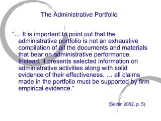 The Administrative Portfolio “…  It is important to point out that the administrative portfolio is not an exhaustive compilation of all the documents and materials that bear on administrative performance. Instead, it presents selected information on administrative activities along with solid evidence of their effectiveness. … all claims made in the portfolio must be supported by firm empirical evidence.” (Seldin 2002, p. 5)   