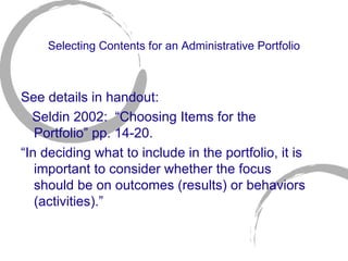 Selecting Contents for an Administrative Portfolio See details in handout: Seldin 2002:  “Choosing Items for the Portfolio” pp. 14-20. “ In deciding what to include in the portfolio, it is important to consider whether the focus should be on outcomes (results) or behaviors (activities).” 