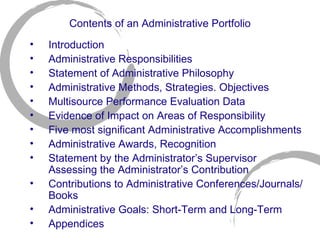 Contents of an Administrative Portfolio Introduction Administrative Responsibilities Statement of Administrative Philosophy Administrative Methods, Strategies. Objectives Multisource Performance Evaluation Data Evidence of Impact on Areas of Responsibility Five most significant Administrative Accomplishments Administrative Awards, Recognition Statement by the Administrator’s Supervisor Assessing the Administrator’s Contribution Contributions to Administrative Conferences/Journals/Books Administrative Goals: Short-Term and Long-Term Appendices 