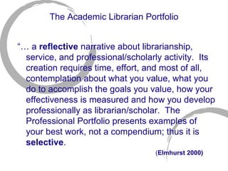 The Academic Librarian Portfolio “…  a  reflective  narrative about librarianship, service, and professional/scholarly activity.  Its creation requires time, effort, and most of all, contemplation about what you value, what you do to accomplish the goals you value, how your effectiveness is measured and how you develop professionally as librarian/scholar.  The Professional Portfolio presents examples of your best work, not a compendium; thus it is  selective .  ( Elmhurst 2000) 