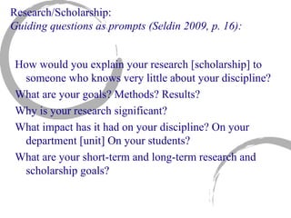 Research/Scholarship: Guiding questions as prompts (Seldin 2009, p. 16): How would you explain your research [scholarship] to someone who knows very little about your discipline?  What are your goals? Methods? Results? Why is your research significant? What impact has it had on your discipline? On your department [unit] On your students? What are your short-term and long-term research and scholarship goals? 