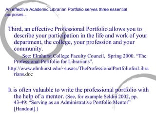 An effective Academic Librarian Portfolio serves three essential purposes… Third, an effective Professional Portfolio allows you to describe your participation in the life and work of your department, the college, your profession and your community. See: Elmhurst College Faculty Council,  Spring 2000. “The  Professional Portfolio for Librarians”. http://www.elmhurst.edu/~susass/TheProfessionalPortfolioforLibrarians .doc It is often valuable to write the professional portfolio with the help of a mentor.  (See, for example Seldin 2002, pp. 43-49: “Serving as an Administrative Portfolio Mentor” [Handout].)   