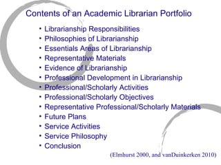 Contents of an Academic Librarian Portfolio Librarianship Responsibilities Philosophies of Librarianship Essentials Areas of Librarianship Representative Materials Evidence of Librarianship Professional Development in Librarianship Professional/Scholarly Activities Professional/Scholarly Objectives Representative Professional/Scholarly Materials Future Plans Service Activities Service Philosophy Conclusion (Elmhurst 2000, and vanDuinkerken 2010) 