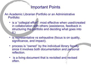 Important Points An Academic Librarian Portfolio or an Administrative Portfolio:  is a “collegial effort”: most effective when used/created in collaboration with others (assistance, feedback in structuring the portfolio and deciding what goes into it.) is representative vs exhaustive (focus is on quality, significance, and impact). process is “owned” by the individual library faculty since it involves both documentation and personal reflection.  is a living document that is revisited and revised often. 