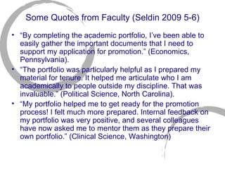Some Quotes from Faculty (Seldin 2009 5-6) “ By completing the academic portfolio, I’ve been able to easily gather the important documents that I need to support my application for promotion.” (Economics, Pennsylvania). “ The portfolio was particularly helpful as I prepared my material for tenure. It helped me articulate who I am academically to people outside my discipline. That was invaluable.” (Political Science, North Carolina). “ My portfolio helped me to get ready for the promotion process! I felt much more prepared. Internal feedback on my portfolio was very positive, and several colleagues have now asked me to mentor them as they prepare their own portfolio.” (Clinical Science, Washington)  