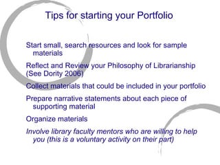 Tips for starting your Portfolio Start small, search resources and look for sample materials Reflect and Review your Philosophy of Librarianship (See Dority 2006) Collect materials that could be included in your portfolio Prepare narrative statements about each piece of supporting material Organize materials Involve library faculty mentors who are willing to help you (this is a voluntary activity on their part) 