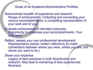 Goals of an Academic/Administrative Portfolio Demonstrate breadth of experience and research Range of achievements. Collecting and connecting your various accomplishments; a compelling representation of your work and of you.  Evaluate achievement of intended outcomes.  Opportunity to showcase your accomplishments. Your best work. Reflect, assess your own professional development. Representative pieces; written reflections (to make connections between where you were, where you are, and where you want to be.) Share your expertise.  Legacy of best practices in both librarianship and research. May lead to mentoring of less experienced librarians. 