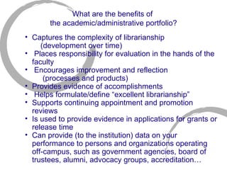 What are the benefits of  the academic/administrative portfolio? Captures the complexity of librarianship    (development over time) Places responsibility for evaluation in the hands of the faculty Encourages improvement and reflection    (processes and products) Provides evidence of accomplishments Helps formulate/define “excellent librarianship” Supports continuing appointment and promotion reviews Is used to provide evidence in applications for grants or release time Can provide (to the institution) data on your performance to persons and organizations operating off-campus, such as government agencies, board of trustees, alumni, advocacy groups, accreditation… 