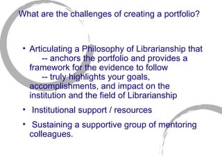 What are the challenges of creating a portfolio? Articulating a Philosophy of Librarianship that  -- anchors the portfolio and provides a framework for the evidence to follow  -- truly highlights your goals, accomplishments, and impact on the institution and the field of Librarianship  Institutional support / resources Sustaining a supportive group of mentoring colleagues.  