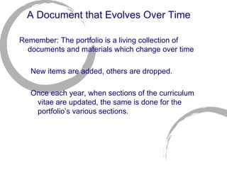 A Document that Evolves Over Time Remember: The portfolio is a living collection of documents and materials which change over time New items are added, others are dropped. Once each year, when sections of the curriculum vitae are updated, the same is done for the portfolio’s various sections. 