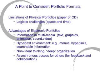 A Point to Consider: Portfolio Formats Limitations of Physical Portfolios (paper or CD)  Logistic challenges (space and time). Advantages of Electronic Portfolios Information in multi-media  (text, graphics, animation, sound,video) Hypertext environment: e.g., menus, hyperlinks, searchable information Non-linear thinking; “deep” organization Asynchronous access for others (for feedback and collaboration) 