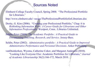 Sources Noted Elmhurst College Faculty Council, Spring 2000.  “Th e Professional Portfolio for Librarians. ” http://www.elmhurst.edu/~susass/TheProfessionalPortfolioforLibrarians.doc Dority, G. Kim (2006).  “C r eating your Professional Portfolio,” Chap. 6 in  Rethinking Information Work: A Career Guide for Librarians and Other Information Professionals . Westport, Conn.: Libraries Unlimited. Seldin, Peter (2009).  The Academic Portfolio : A Practical Guide to Documenting Teaching, Research, and Service . Jossey-Bass. Seldin, Peter (2002).  Administrative portfolio : A Practical Guide to Improved Administrative Performance and Personnel Decisions . Anker Publishing. vanDuinkerken, Wyoma, Catherine Coker, and Margaret Anderson (2010).  “L o oking Like Everyone Else: Academic Portfolios for Librarians,”  Journal of Academic Librarianship  36(2):166-172, March 2010.  