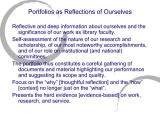 Portfolios as Reflections of Ourselves Reflective and deep information about ourselves and the significance of our work as library faculty. Self-assessment of the nature of our research and scholarship, of our most noteworthy accomplishments, and of our role on institutional (and national) committees.  The portfolio thus constitutes a careful gathering of documents and material highlighting our performance and suggesting its scope and quality. Focus on the “why” [thoughtful reflection] and the “how” [context] no longer just on the “what”. Presents the hard evidence [evidence-based] on work, research, and service. 